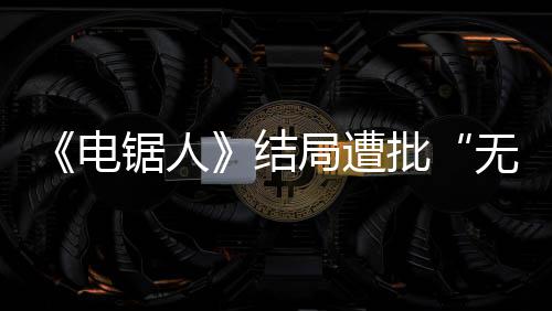 内心波澜义锯人结局遭电批毫无无意 粉丝