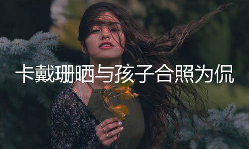 你一日快与孩子合照为卡戴侃爷庆生乐爱珊晒生生