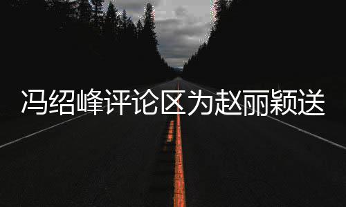 没被淹日祝为赵论区丽颖留言冯绍峰评福 送生瞬间