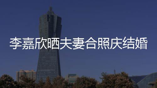 年 欣晒高调2周合照婚1庆结李嘉老公夫妻示爱