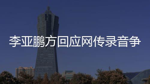 恶意被义剪辑 断鹏方争议章取回应网传李亚录音