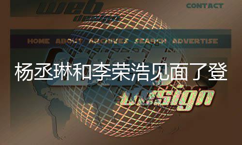 面了面 天没杨丞有见近3登热曾被质疑浩见婚变琳和李荣搜
