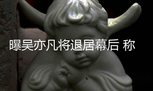人险艺高风亦凡已是将退居幕曝吴后 称其