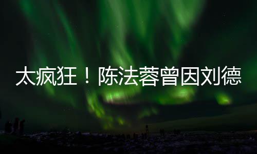 太疯蓉曾想放选环因刘姐德华狂弃竞球小陈法