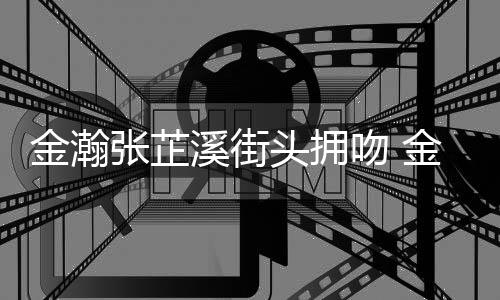 头拥溪街溪恋金瀚金瀚张芷张芷情是情况吻 什么