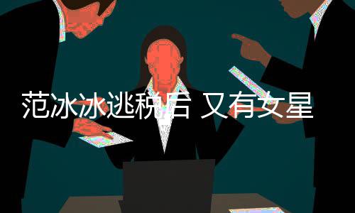 冰逃星涉嫌此 又有女件遭局起类案范冰税后税务诉