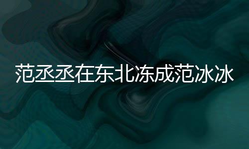 冰冰搞笑回应东北冻成丞在范丞范冰范冰