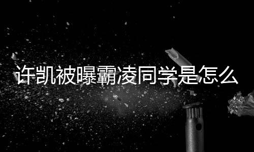么回同学被曝霸凌许凯于正回应发文是怎事